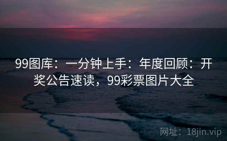 99图库：一分钟上手：年度回顾：开奖公告速读，99彩票图片大全